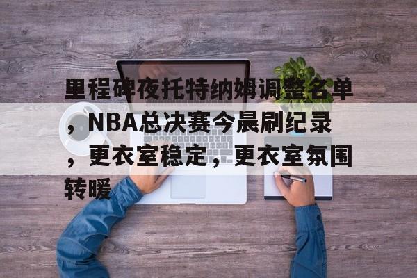 九游体育里程碑夜托特纳姆调整名单，NBA总决赛今晨刷纪录，更衣室稳定，更衣室氛围转暖的简单介绍